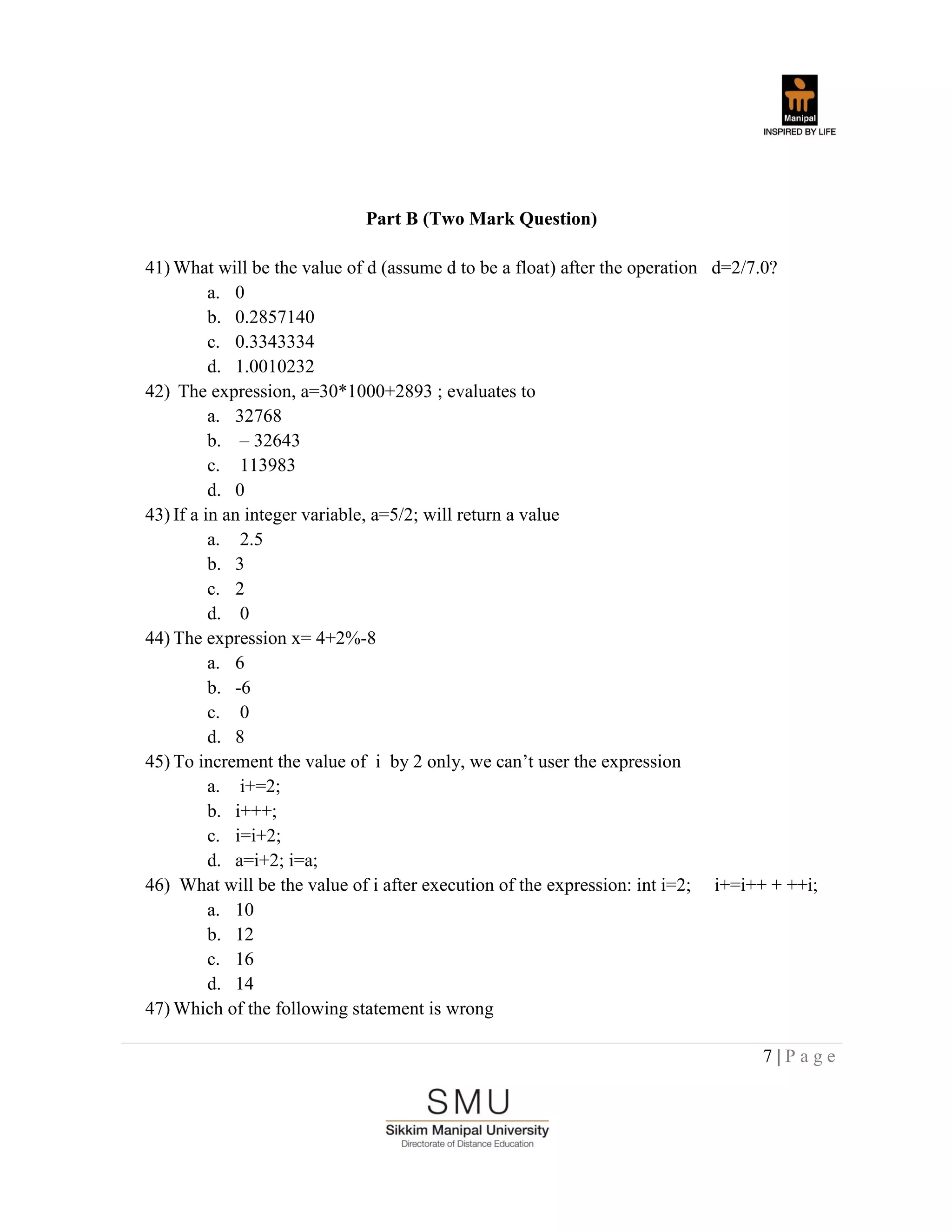 7 | P a g e
Part B (Two Mark Question)
41) What will be the value of d (assume d to be a float) after the operation d=2/7.0?
a. 0
b. 0.2857140
c. 0.3343334
d. 1.0010232
42) The expression, a=30*1000+2893 ; evaluates to
a. 32768
b. – 32643
c. 113983
d. 0
43) If a in an integer variable, a=5/2; will return a value
a. 2.5
b. 3
c. 2
d. 0
44) The expression x= 4+2%-8
a. 6
b. -6
c. 0
d. 8
45) To increment the value of i by 2 only, we can‟t user the expression
a. i+=2;
b. i+++;
c. i=i+2;
d. a=i+2; i=a;
46) What will be the value of i after execution of the expression: int i=2; i+=i++ + ++i;
a. 10
b. 12
c. 16
d. 14
47) Which of the following statement is wrong
 