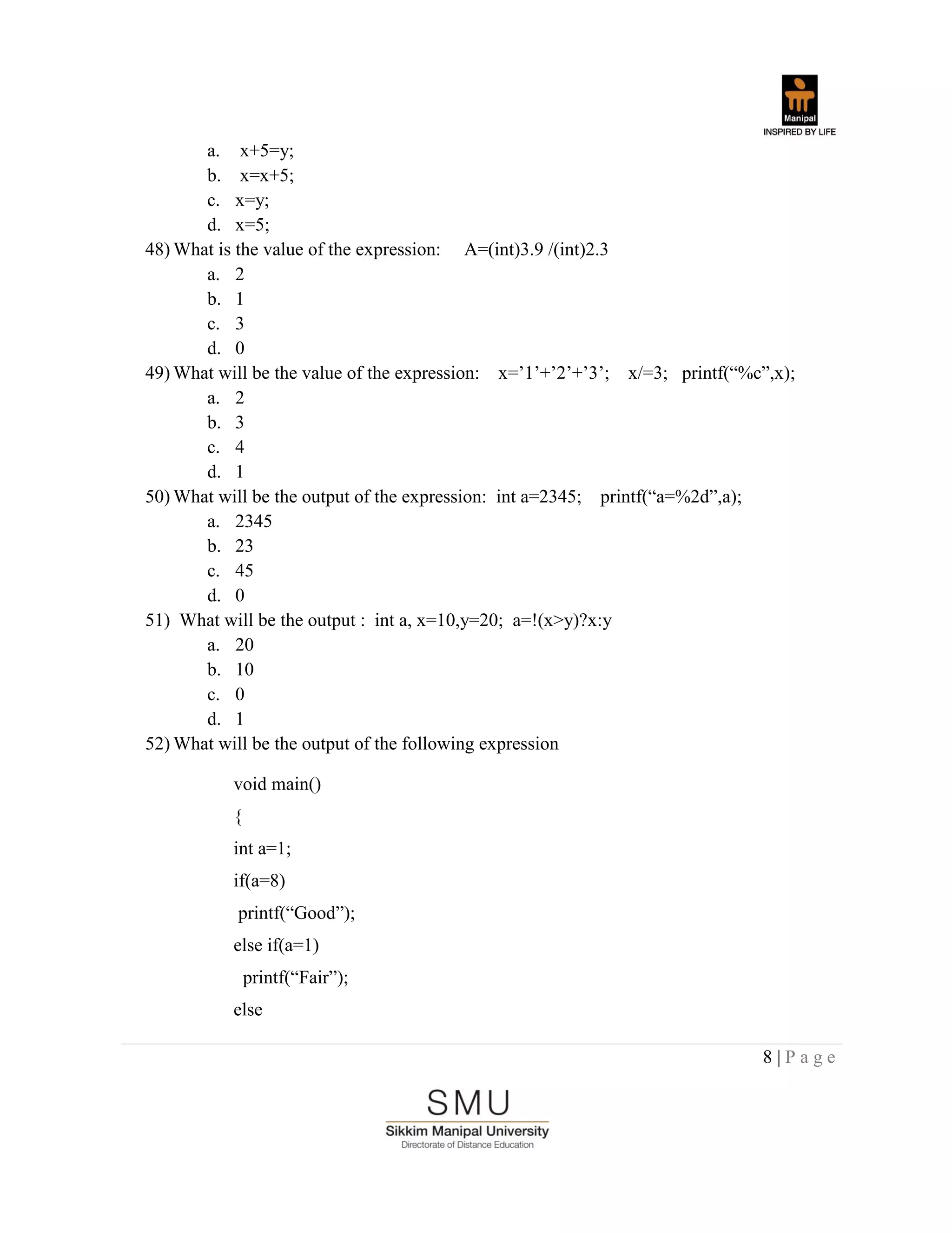 8 | P a g e
a. x+5=y;
b. x=x+5;
c. x=y;
d. x=5;
48) What is the value of the expression: A=(int)3.9 /(int)2.3
a. 2
b. 1
c. 3
d. 0
49) What will be the value of the expression: x=‟1‟+‟2‟+‟3‟; x/=3; printf(“%c”,x);
a. 2
b. 3
c. 4
d. 1
50) What will be the output of the expression: int a=2345; printf(“a=%2d”,a);
a. 2345
b. 23
c. 45
d. 0
51) What will be the output : int a, x=10,y=20; a=!(x>y)?x:y
a. 20
b. 10
c. 0
d. 1
52) What will be the output of the following expression
void main()
{
int a=1;
if(a=8)
printf(“Good”);
else if(a=1)
printf(“Fair”);
else
 