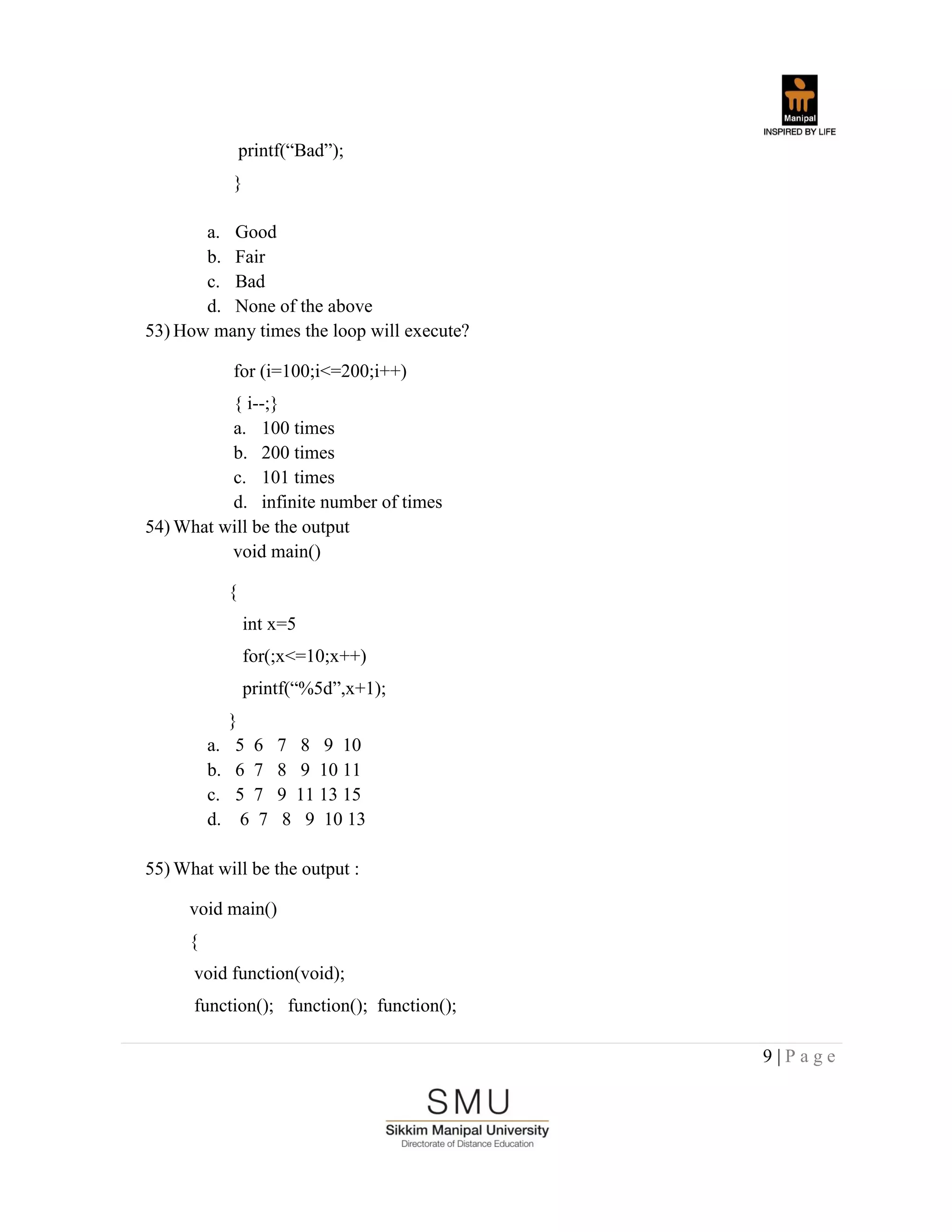 9 | P a g e
printf(“Bad”);
}
a. Good
b. Fair
c. Bad
d. None of the above
53) How many times the loop will execute?
for (i=100;i<=200;i++)
{ i--;}
a. 100 times
b. 200 times
c. 101 times
d. infinite number of times
54) What will be the output
void main()
{
int x=5
for(;x<=10;x++)
printf(“%5d”,x+1);
}
a. 5 6 7 8 9 10
b. 6 7 8 9 10 11
c. 5 7 9 11 13 15
d. 6 7 8 9 10 13
55) What will be the output :
void main()
{
void function(void);
function(); function(); function();
 