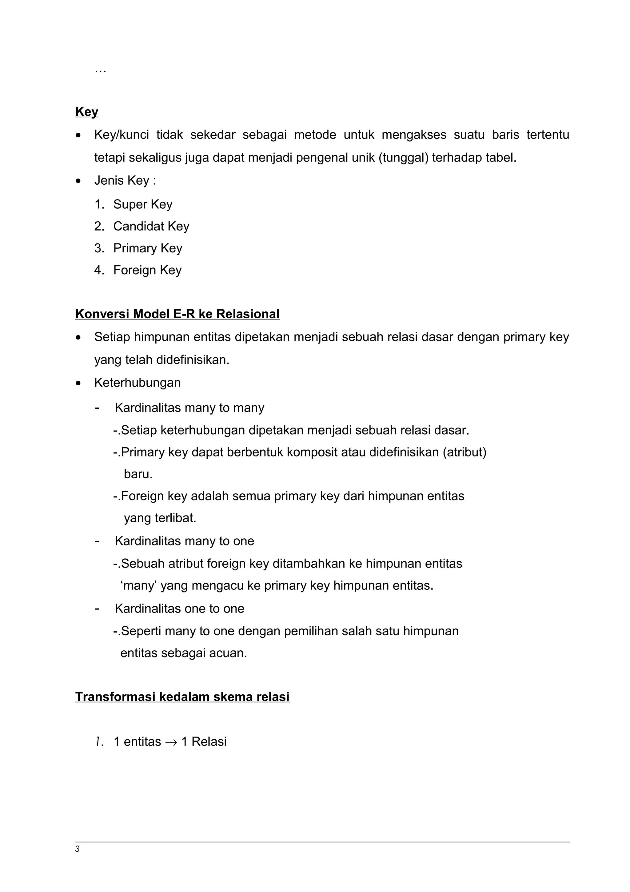 … 
Key 
· Key/kunci tidak sekedar sebagai metode untuk mengakses suatu baris tertentu 
tetapi sekaligus juga dapat menjadi pengenal unik (tunggal) terhadap tabel. 
· Jenis Key : 
1. Super Key 
2. Candidat Key 
3. Primary Key 
4. Foreign Key 
Konversi Model E-R ke Relasional 
· Setiap himpunan entitas dipetakan menjadi sebuah relasi dasar dengan primary key 
yang telah didefinisikan. 
· Keterhubungan 
- Kardinalitas many to many 
-.Setiap keterhubungan dipetakan menjadi sebuah relasi dasar. 
-.Primary key dapat berbentuk komposit atau didefinisikan (atribut) 
baru. 
-.Foreign key adalah semua primary key dari himpunan entitas 
yang terlibat. 
- Kardinalitas many to one 
-.Sebuah atribut foreign key ditambahkan ke himpunan entitas 
‘many’ yang mengacu ke primary key himpunan entitas. 
- Kardinalitas one to one 
-.Seperti many to one dengan pemilihan salah satu himpunan 
entitas sebagai acuan. 
Transformasi kedalam skema relasi 
1. 1 entitas ® 1 Relasi 
3 
 