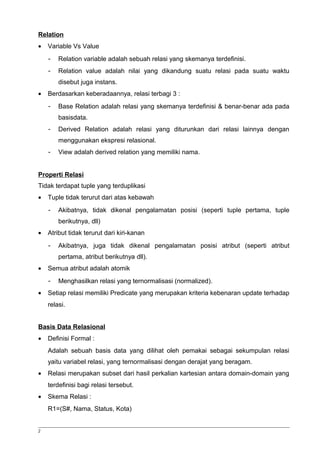 Relation 
· Variable Vs Value 
- Relation variable adalah sebuah relasi yang skemanya terdefinisi. 
- Relation value adalah nilai yang dikandung suatu relasi pada suatu waktu 
disebut juga instans. 
· Berdasarkan keberadaannya, relasi terbagi 3 : 
- Base Relation adalah relasi yang skemanya terdefinisi & benar-benar ada pada 
basisdata. 
- Derived Relation adalah relasi yang diturunkan dari relasi lainnya dengan 
menggunakan ekspresi relasional. 
- View adalah derived relation yang memiliki nama. 
Properti Relasi 
Tidak terdapat tuple yang terduplikasi 
· Tuple tidak terurut dari atas kebawah 
- Akibatnya, tidak dikenal pengalamatan posisi (seperti tuple pertama, tuple 
berikutnya, dll) 
· Atribut tidak terurut dari kiri-kanan 
- Akibatnya, juga tidak dikenal pengalamatan posisi atribut (seperti atribut 
pertama, atribut berikutnya dll). 
· Semua atribut adalah atomik 
- Menghasilkan relasi yang ternormalisasi (normalized). 
· Setiap relasi memiliki Predicate yang merupakan kriteria kebenaran update terhadap 
relasi. 
Basis Data Relasional 
· Definisi Formal : 
Adalah sebuah basis data yang dilihat oleh pemakai sebagai sekumpulan relasi 
yaitu variabel relasi, yang ternormalisasi dengan derajat yang beragam. 
· Relasi merupakan subset dari hasil perkalian kartesian antara domain-domain yang 
terdefinisi bagi relasi tersebut. 
· Skema Relasi : 
R1=(S#, Nama, Status, Kota) 
2 
 