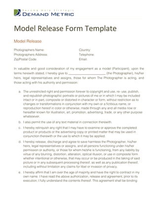 Model Release Form Template
Model Release

Photographers Name:                              Country:
Photographers Address:                           Telephone:
Zip/Postal Code:                                 Email:


In valuable and good consideration of my engagement as a model (Participant), upon the
terms herewith stated, I hereby give to ________________________ (the Photographer), his/her
heirs, legal representatives and assigns, those for whom The Photographer is acting, and
those acting with his authority and permission:

   a. The unrestricted right and permission forever to copyright and use, re- use, publish,
      and republish photographic portraits or pictures of me or in which I may be included
      intact or in part, composite or distorted in character or form, without restriction as to
      changes or transformations in conjunction with my own or a fictitious name, or
      reproduction hereof in color or otherwise, made through any and all media now or
      hereafter known for illustration, art, promotion, advertising, trade, or any other purpose
      whatsoever.
   b. I also permit the use of any text material in connection therewith.
   c. I hereby relinquish any right that I may have to examine or approve the completed
      product or products or the advertising copy or printed matter that may be used in
      conjunction therewith or the use to which it may be applied.
   d. I hereby release, discharge and agree to save harmless the Photographer, his/her
      heirs, legal representatives or assigns, and all persons functioning under his/her
      permission or authority, or those for whom he/she is functioning, from any liability by
      virtue of any blurring, distortion, alteration, optical illusion, or use in composite form
      whether intentional or otherwise, that may occur or be produced in the taking of said
      picture or in any subsequent processing thereof, as well as any publication thereof,
      including without limitation any claims for libel or invasion of privacy.
   e. I hereby affirm that I am over the age of majority and have the right to contract in my
      own name. I have read the above authorization, release and agreement, prior to its
      execution; I fully understand the contents thereof. This agreement shall be binding
 