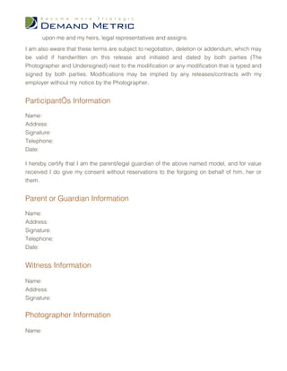 upon me and my heirs, legal representatives and assigns.
I am also aware that these terms are subject to negotiation, deletion or addendum, which may
be valid if handwritten on this release and initialed and dated by both parties (The
Photographer and Undersigned) next to the modification or any modification that is typed and
signed by both parties. Modifications may be implied by any releases/contracts with my
employer without my notice by the Photographer.


Participant’s Information
Name:
Address:
Signature:
Telephone:
Date:

I hereby certify that I am the parent/legal guardian of the above named model, and for value
received I do give my consent without reservations to the forgoing on behalf of him, her or
them.


Parent or Guardian Information
Name:
Address:
Signature:
Telephone:
Date:


Witness Information

Name:
Address:
Signature:


Photographer Information

Name:
 