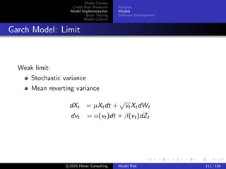 Model Classes
Credit Risk Measures
Model Implementation
Back Testing
Model Control
Analysis
Models
Software Development
Garch Model: Limit
Weak limit:
Stochastic variance
Mean reverting variance
dXt = µXtdt +
√
vtXtdWt
dvt = α(vt)dt + β(vt)dZt
c 2015 H¨aner Consulting Model Risk 111 / 166
 