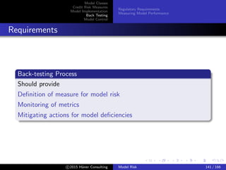 Model Classes
Credit Risk Measures
Model Implementation
Back Testing
Model Control
Regulatory Requirements
Measuring Model Performance
Requirements
Back-testing Process
Should provide
Deﬁnition of measure for model risk
Monitoring of metrics
Mitigating actions for model deﬁciencies
c 2015 H¨aner Consulting Model Risk 141 / 166
 