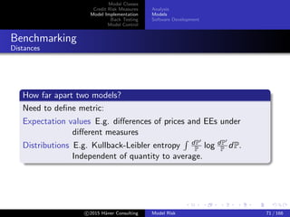 Model Classes
Credit Risk Measures
Model Implementation
Back Testing
Model Control
Analysis
Models
Software Development
Benchmarking
Distances
How far apart two models?
Need to deﬁne metric:
Expectation values E.g. diﬀerences of prices and EEs under
diﬀerent measures
Distributions E.g. Kullback-Leibler entropy dP
P log dP
P dP.
Independent of quantity to average.
c 2015 H¨aner Consulting Model Risk 71 / 166
 