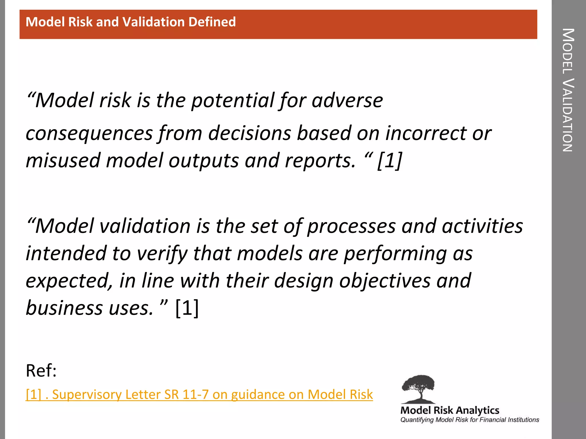 MODELVALIDATION
“Model risk is the potential for adverse
consequences from decisions based on incorrect or
misused model outputs and reports. “ [1]
“Model validation is the set of processes and activities
intended to verify that models are performing as
expected, in line with their design objectives and
business uses. ” [1]
Ref:
[1] . Supervisory Letter SR 11-7 on guidance on Model Risk
Model Risk and Validation Defined
 