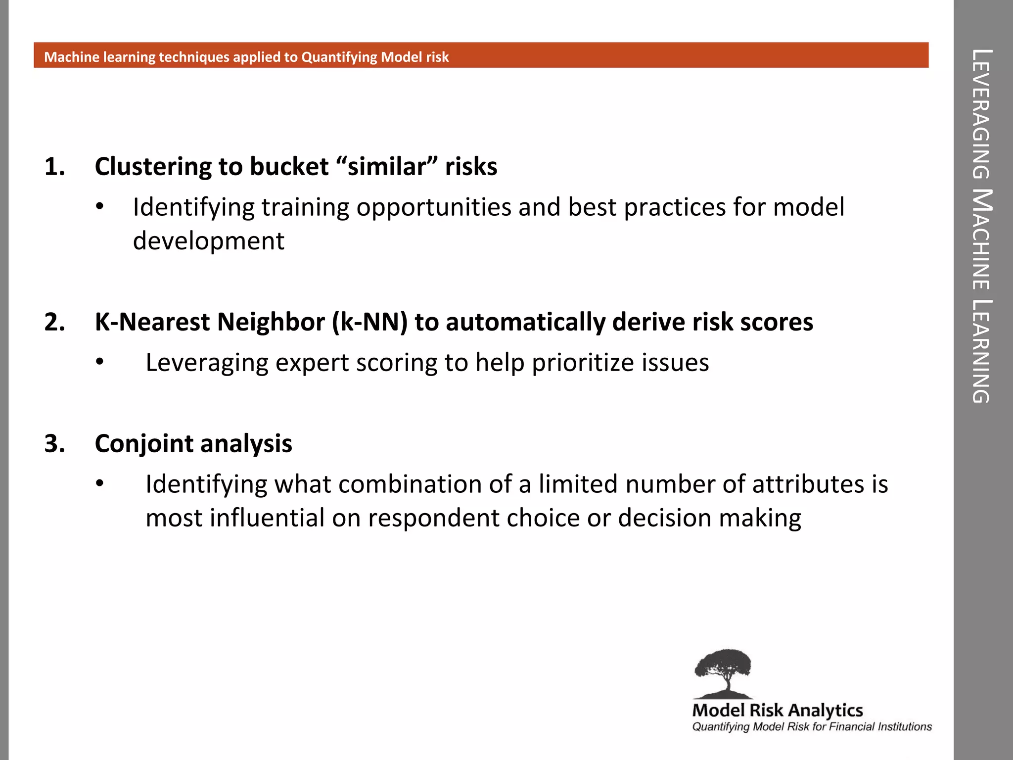 LEVERAGINGMACHINELEARNING
Machine learning techniques applied to Quantifying Model risk
1. Clustering to bucket “similar” risks
• Identifying training opportunities and best practices for model
development
2. K-Nearest Neighbor (k-NN) to automatically derive risk scores
• Leveraging expert scoring to help prioritize issues
3. Conjoint analysis
• Identifying what combination of a limited number of attributes is
most influential on respondent choice or decision making
 