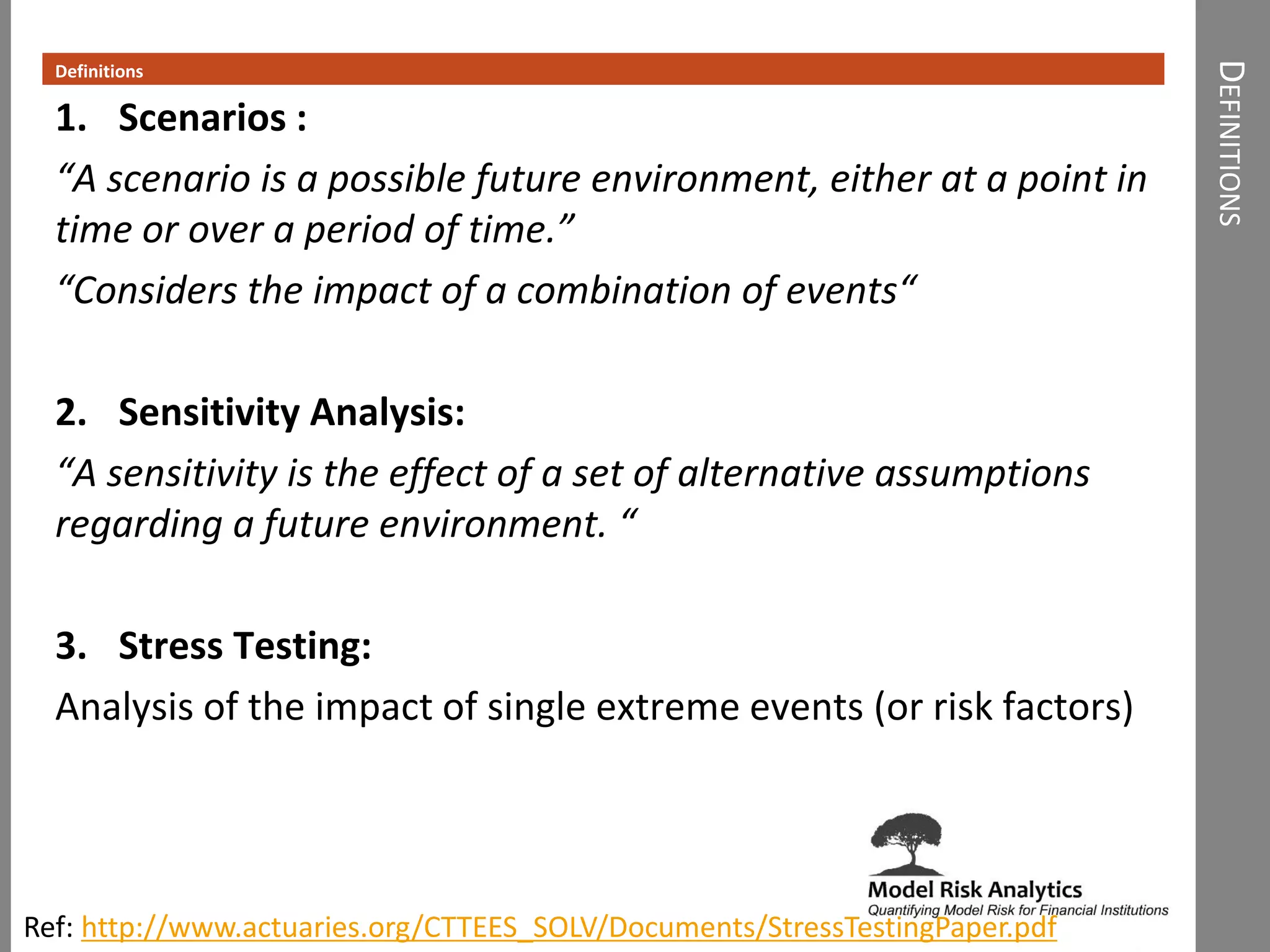 DEFINITIONS
Definitions
1. Scenarios :
“A scenario is a possible future environment, either at a point in
time or over a period of time.”
“Considers the impact of a combination of events“
2. Sensitivity Analysis:
“A sensitivity is the effect of a set of alternative assumptions
regarding a future environment. “
3. Stress Testing:
Analysis of the impact of single extreme events (or risk factors)
Ref: http://www.actuaries.org/CTTEES_SOLV/Documents/StressTestingPaper.pdf
 