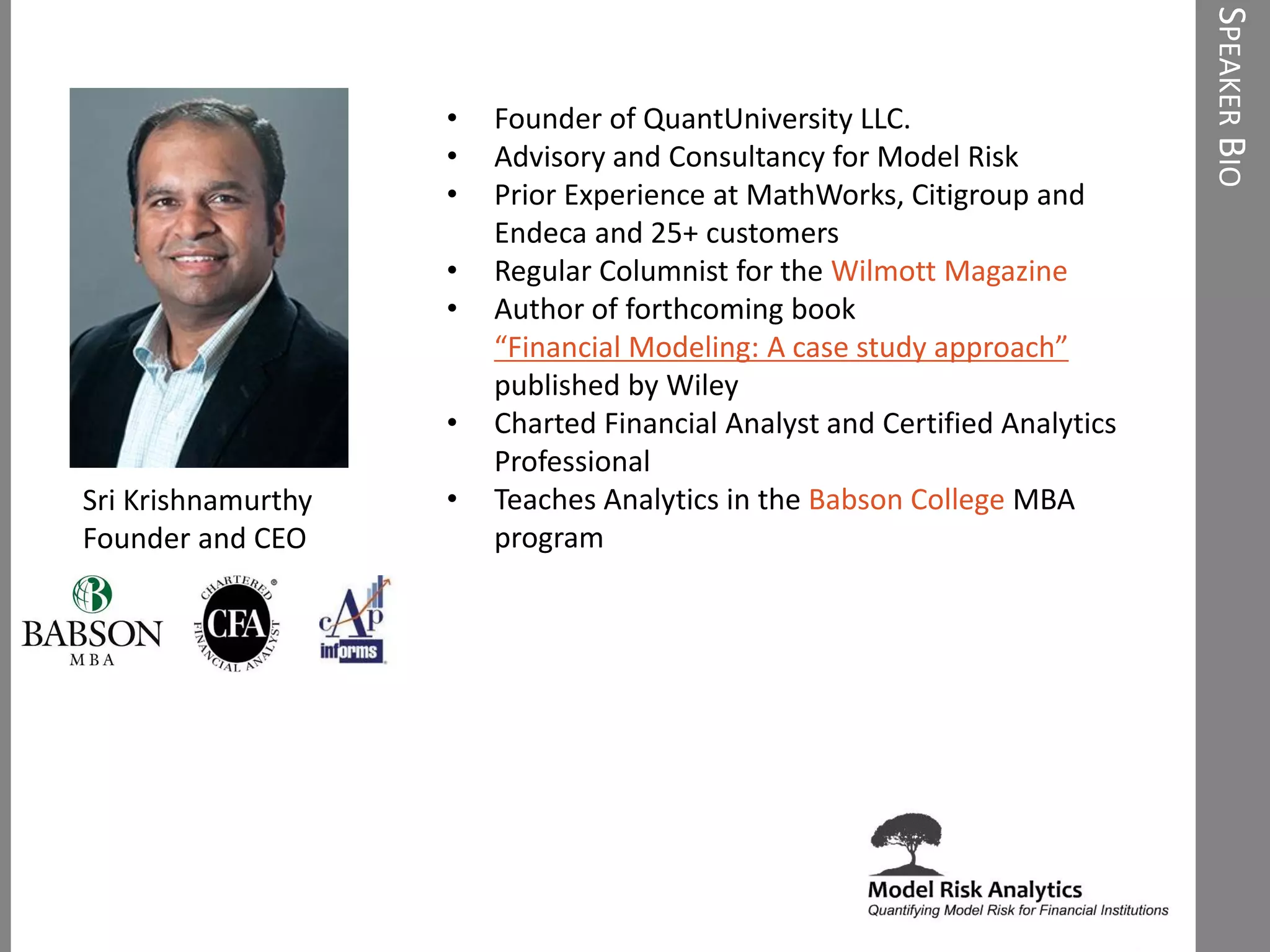 • Founder of QuantUniversity LLC.
• Advisory and Consultancy for Model Risk
• Prior Experience at MathWorks, Citigroup and
Endeca and 25+ customers
• Regular Columnist for the Wilmott Magazine
• Author of forthcoming book
“Financial Modeling: A case study approach”
published by Wiley
• Charted Financial Analyst and Certified Analytics
Professional
• Teaches Analytics in the Babson College MBA
program
Sri Krishnamurthy
Founder and CEO
SPEAKERBIO
 