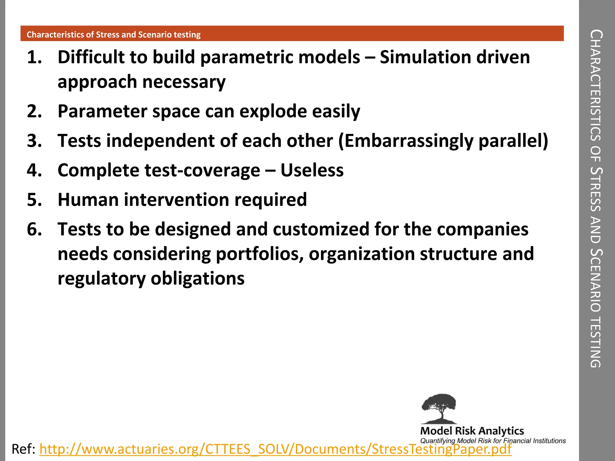 CHARACTERISTICSOFSTRESSANDSCENARIOTESTING
Characteristics of Stress and Scenario testing
1. Difficult to build parametric models – Simulation driven
approach necessary
2. Parameter space can explode easily
3. Tests independent of each other (Embarrassingly parallel)
4. Complete test-coverage – Useless
5. Human intervention required
6. Tests to be designed and customized for the companies
needs considering portfolios, organization structure and
regulatory obligations
Ref: http://www.actuaries.org/CTTEES_SOLV/Documents/StressTestingPaper.pdf
 