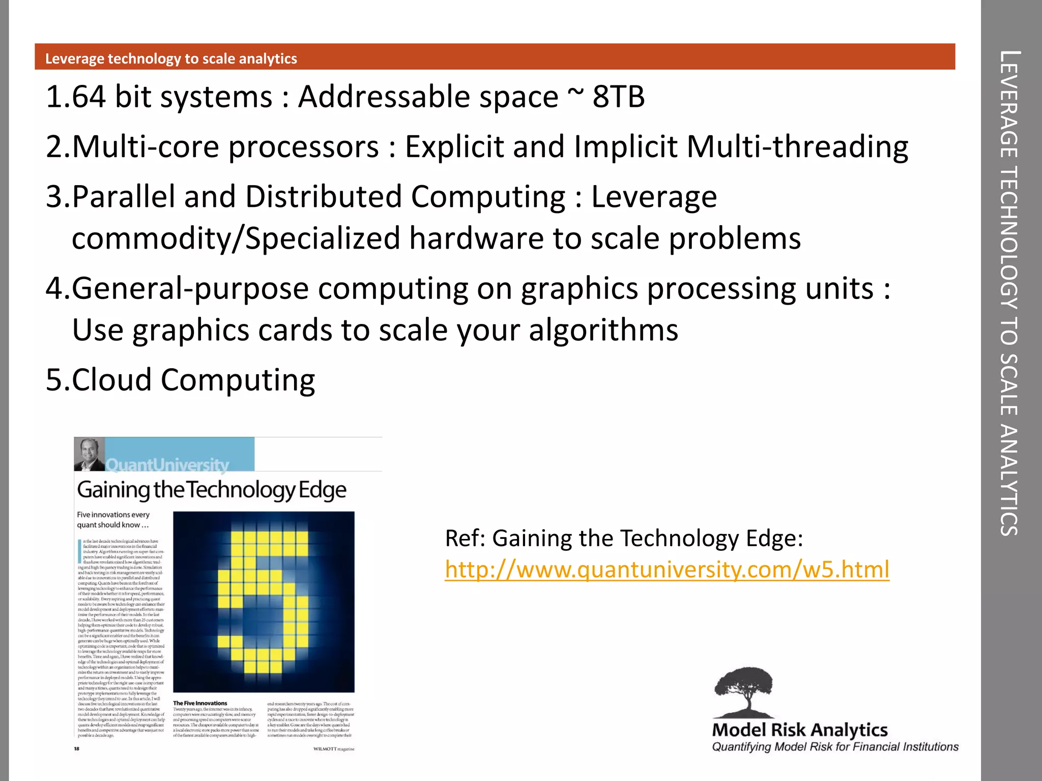 LEVERAGETECHNOLOGYTOSCALEANALYTICS
Leverage technology to scale analytics
1.64 bit systems : Addressable space ~ 8TB
2.Multi-core processors : Explicit and Implicit Multi-threading
3.Parallel and Distributed Computing : Leverage
commodity/Specialized hardware to scale problems
4.General-purpose computing on graphics processing units :
Use graphics cards to scale your algorithms
5.Cloud Computing
Ref: Gaining the Technology Edge:
http://www.quantuniversity.com/w5.html
 