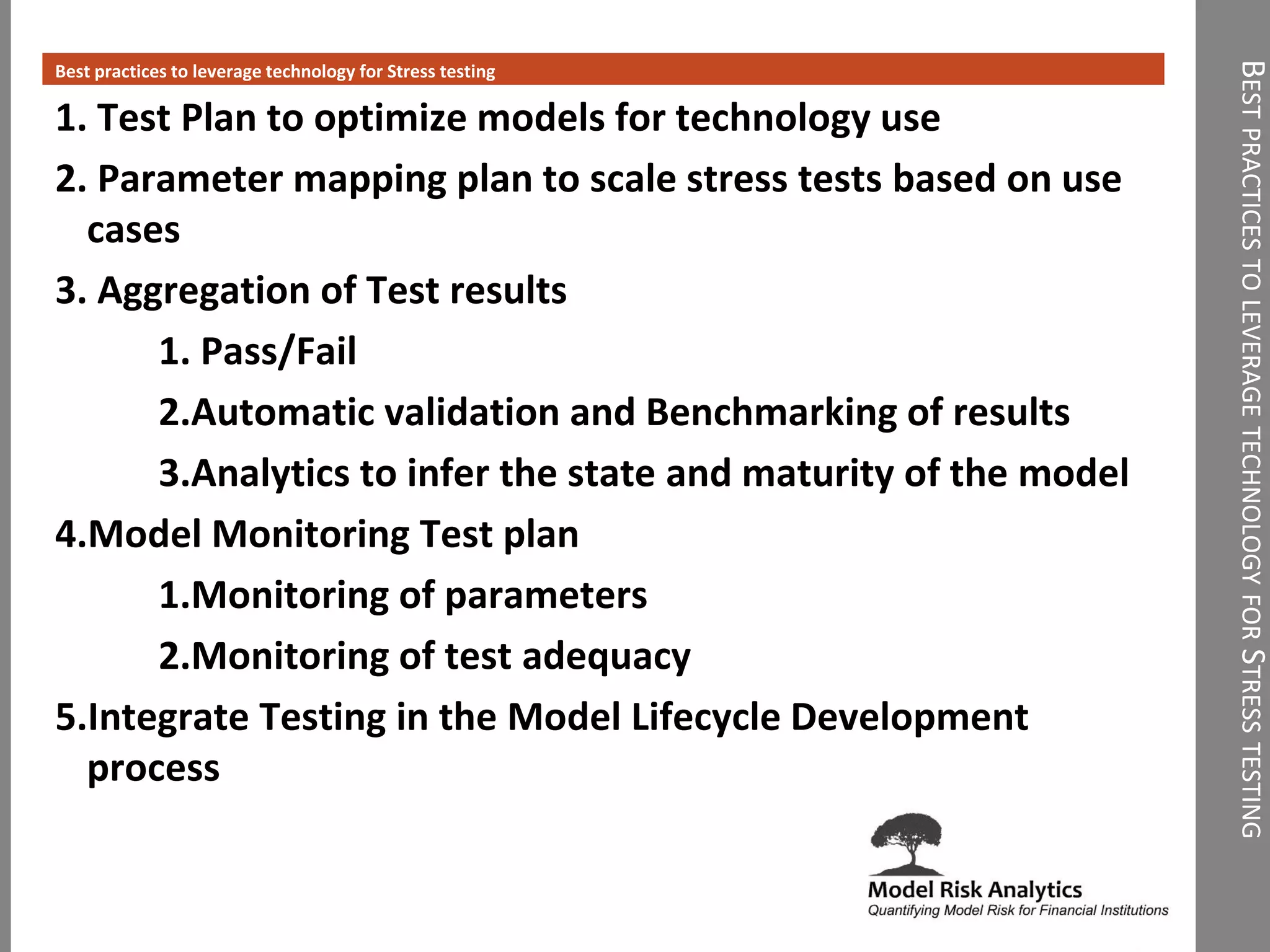 BESTPRACTICESTOLEVERAGETECHNOLOGYFORSTRESSTESTING
Best practices to leverage technology for Stress testing
1. Test Plan to optimize models for technology use
2. Parameter mapping plan to scale stress tests based on use
cases
3. Aggregation of Test results
1. Pass/Fail
2.Automatic validation and Benchmarking of results
3.Analytics to infer the state and maturity of the model
4.Model Monitoring Test plan
1.Monitoring of parameters
2.Monitoring of test adequacy
5.Integrate Testing in the Model Lifecycle Development
process
 