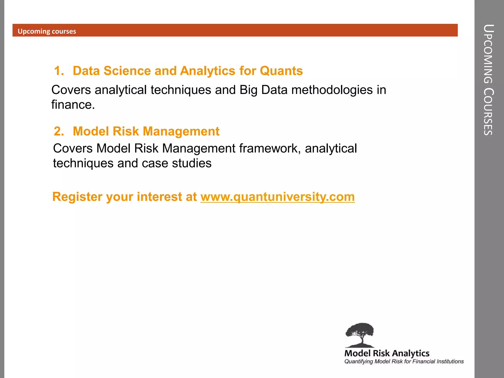 UPCOMINGCOURSES
Upcoming courses
1. Data Science and Analytics for Quants
2. Model Risk Management
Covers analytical techniques and Big Data methodologies in
finance.
Covers Model Risk Management framework, analytical
techniques and case studies
Register your interest at www.quantuniversity.com
 