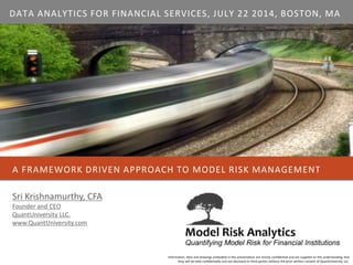 A FRAMEWORK DRIVEN APPROACH TO MODEL RISK MANAGEMENT
Information, data and drawings embodied in this presentation are strictly confidential and are supplied on the understanding that
they will be held confidentially and not disclosed to third parties without the prior written consent of QuantUniversity LLC.
Sri Krishnamurthy, CFA
Founder and CEO
QuantUniversity LLC.
www.QuantUniversity.com
DATA ANALYTICS FOR FINANCIAL SERVICES, JULY 22 2014, BOSTON, MA
 