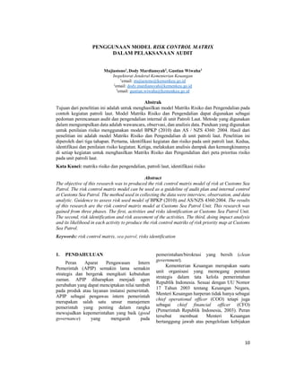 10
PENGGUNAAN MODEL RISK CONTROL MATRIX
DALAM PELAKSANAAN AUDIT
Mujiastono1
, Dody Mardiansyah2
, Gustian Wiwaha3
Inspektorat Jenderal Kementerian Keuangan
1
email: mujiastono@kemenkeu.go.id
2
email: dody.mardiansyah@kemenkeu.go.id
3
email: gustian.wiwaha@kemenkeu.go.id
Abstrak
Tujuan dari penelitian ini adalah untuk menghasilkan model Matriks Risiko dan Pengendalian pada
contoh kegiatan patroli laut. Model Matriks Risiko dan Pengendalian dapat digunakan sebagai
pedoman perencanaan audit dan pengendalian internal di unit Patroli Laut. Metode yang digunakan
dalam mengumpulkan data adalah wawancara, observasi, dan analisis data. Panduan yang digunakan
untuk penilaian risiko menggunakan model BPKP (2010) dan AS / NZS 4360: 2004. Hasil dari
penelitian ini adalah model Matriks Risiko dan Pengendalian di unit patroli laut. Penelitian ini
diperoleh dari tiga tahapan. Pertama, identifikasi kegiatan dan risiko pada unit patroli laut. Kedua,
identifikasi dan penilaian risiko kegiatan. Ketiga, melakukan analisis dampak dan kemungkinannya
di setiap kegiatan untuk menghasilkan Matriks Risiko dan Pengendalian dari peta prioritas risiko
pada unit patroli laut.
Kata Kunci: matriks risiko dan pengendalian, patroli laut, identifikasi risiko
Abstract
The objective of this research was to produced the risk control matrix model of risk at Customs Sea
Patrol. The risk control matrix model can be used as a guideline of audit plan and internal control
at Customs Sea Patrol. The method used in collecting the data were interview, observation, and data
analytic. Guidence to assess risk used model of BPKP (2010) and AS/NZS 4360:2004. The results
of this research are the risk control matrix model at Customs Sea Patrol Unit. This research was
gained from three phases. The first, activities and risks identification at Customs Sea Patrol Unit.
The second, risk identification and risk assesment of the activities. The third, doing impact analysis
and its likelihood in each activity to produce the risk control matriks of risk priority map at Customs
Sea Patrol.
Keywords: risk control matrix, sea patrol, risks identification
1. PENDAHULUAN
Peran Aparat Pengawasan Intern
Pemerintah (APIP) semakin lama semakin
strategis dan bergerak mengikuti kebutuhan
zaman. APIP diharapkan menjadi agen
perubahan yang dapat menciptakan nilai tambah
pada produk atau layanan instansi pemerintah.
APIP sebagai pengawas intern pemerintah
merupakan salah satu unsur manajemen
pemerintah yang penting dalam rangka
mewujudkan kepemerintahan yang baik (good
governance) yang mengarah pada
pemerintahan/birokrasi yang bersih (clean
government).
Kementerian Keuangan merupakan suatu
unit organisasi yang memegang peranan
strategis dalam tata kelola pemerintahan
Republik Indonesia. Sesuai dengan UU Nomor
17 Tahun 2003 tentang Keuangan Negara,
Menteri Keuangan harperan tidak hanya sebagai
chief operational officer (COO) tetapi juga
sebagai chief financial officer (CFO)
(Pemerintah Republik Indonesia, 2003). Peran
tersebut membuat Menteri Keuangan
bertanggung jawab atas pengelolaan kebijakan
 