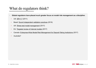 Model Risk: A primer
What do regulators think?
13
• Global regulators have placed much greater focus on model risk management as a discipline:
• US: SR11-7 (2011)
• Basel: Sound independent validation practices (2016)
• UK: Stress test model management (2017)
• EU: Targeted review of internal models (2017)
• Canada: Enterprise-Wide Model Risk Management for Deposit-Taking Institutions (2017)
• Australia?
 