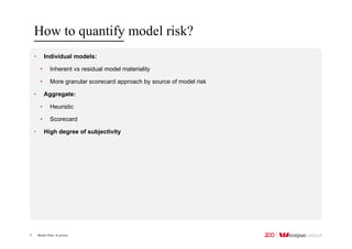 Model Risk: A primer
How to quantify model risk?
7
• Individual models:
• Inherent vs residual model materiality
• More granular scorecard approach by source of model risk
• Aggregate:
• Heuristic
• Scorecard
• High degree of subjectivity
 