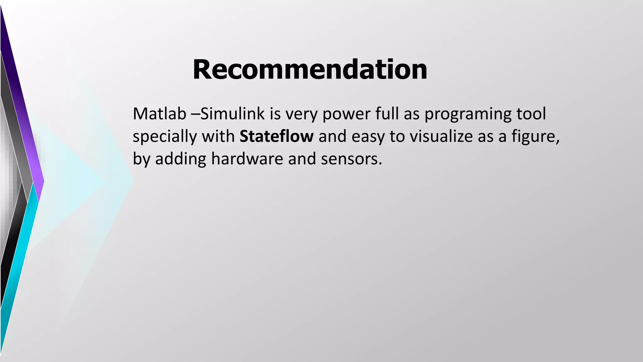 Recommendation
Matlab –Simulink is very power full as programing tool
specially with Stateflow and easy to visualize as a figure,
by adding hardware and sensors.