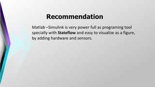 Recommendation
Matlab –Simulink is very power full as programing tool
specially with Stateflow and easy to visualize as a figure,
by adding hardware and sensors.
 