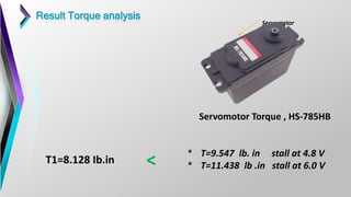 Servomotor
Servomotor Torque , HS-785HB
* T=9.547 lb. in stall at 4.8 V
* T=11.438 lb .in stall at 6.0 V
T1=8.128 Ib.in <
Result Torque analysis
 