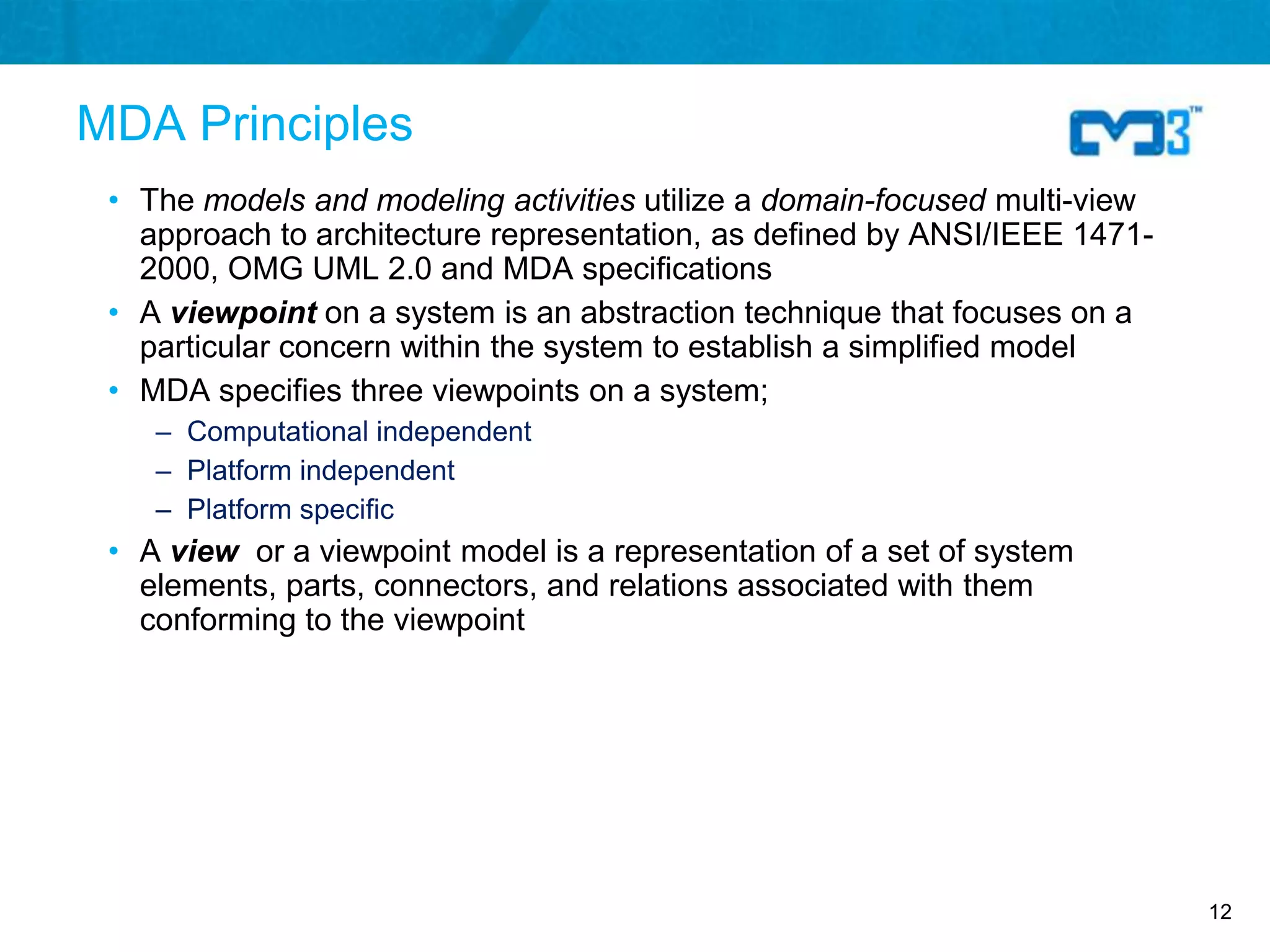 MDA Principles
 • The models and modeling activities utilize a domain-focused multi-view
   approach to architecture representation, as defined by ANSI/IEEE 1471-
   2000, OMG UML 2.0 and MDA specifications
 • A viewpoint on a system is an abstraction technique that focuses on a
   particular concern within the system to establish a simplified model
 • MDA specifies three viewpoints on a system;
    – Computational independent
    – Platform independent
    – Platform specific
 • A view or a viewpoint model is a representation of a set of system
   elements, parts, connectors, and relations associated with them
   conforming to the viewpoint




                                                                            12
 