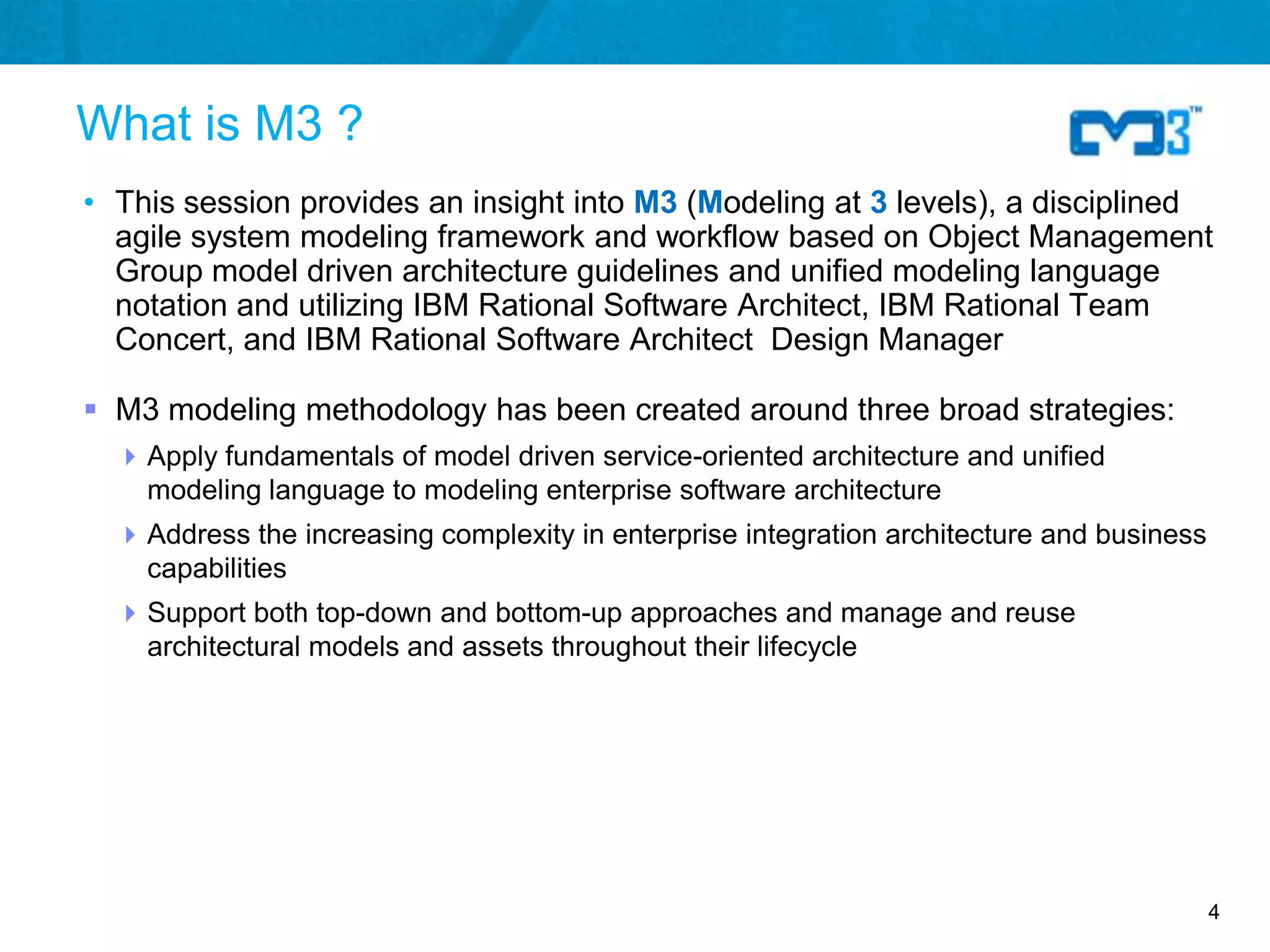 What is M3 ?
• This session provides an insight into M3 (Modeling at 3 levels), a disciplined
  agile system modeling framework and workflow based on Object Management
  Group model driven architecture guidelines and unified modeling language
  notation and utilizing IBM Rational Software Architect, IBM Rational Team
  Concert, and IBM Rational Software Architect Design Manager

 M3 modeling methodology has been created around three broad strategies:
   Apply fundamentals of model driven service-oriented architecture and unified
    modeling language to modeling enterprise software architecture
   Address the increasing complexity in enterprise integration architecture and business
    capabilities
   Support both top-down and bottom-up approaches and manage and reuse
    architectural models and assets throughout their lifecycle




                                                                                            4
 
