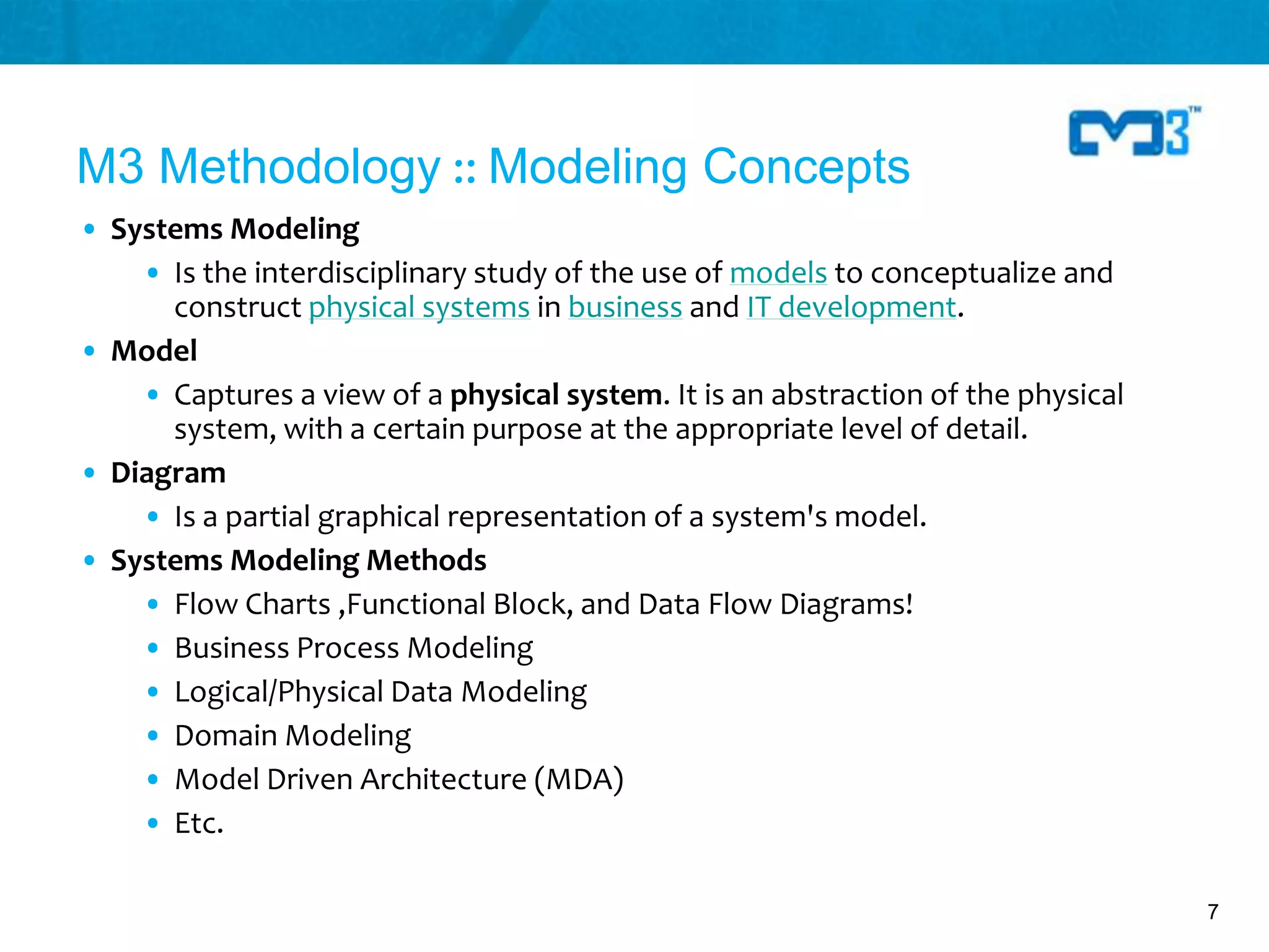 M3 Methodology :: Modeling Concepts
• Systems Modeling
    • Is the interdisciplinary study of the use of models to conceptualize and
      construct physical systems in business and IT development.
• Model
    • Captures a view of a physical system. It is an abstraction of the physical
      system, with a certain purpose at the appropriate level of detail.
• Diagram
    • Is a partial graphical representation of a system's model.
• Systems Modeling Methods
    • Flow Charts ,Functional Block, and Data Flow Diagrams!
    • Business Process Modeling
    • Logical/Physical Data Modeling
    • Domain Modeling
    • Model Driven Architecture (MDA)
    • Etc.

                                                                                   7
 