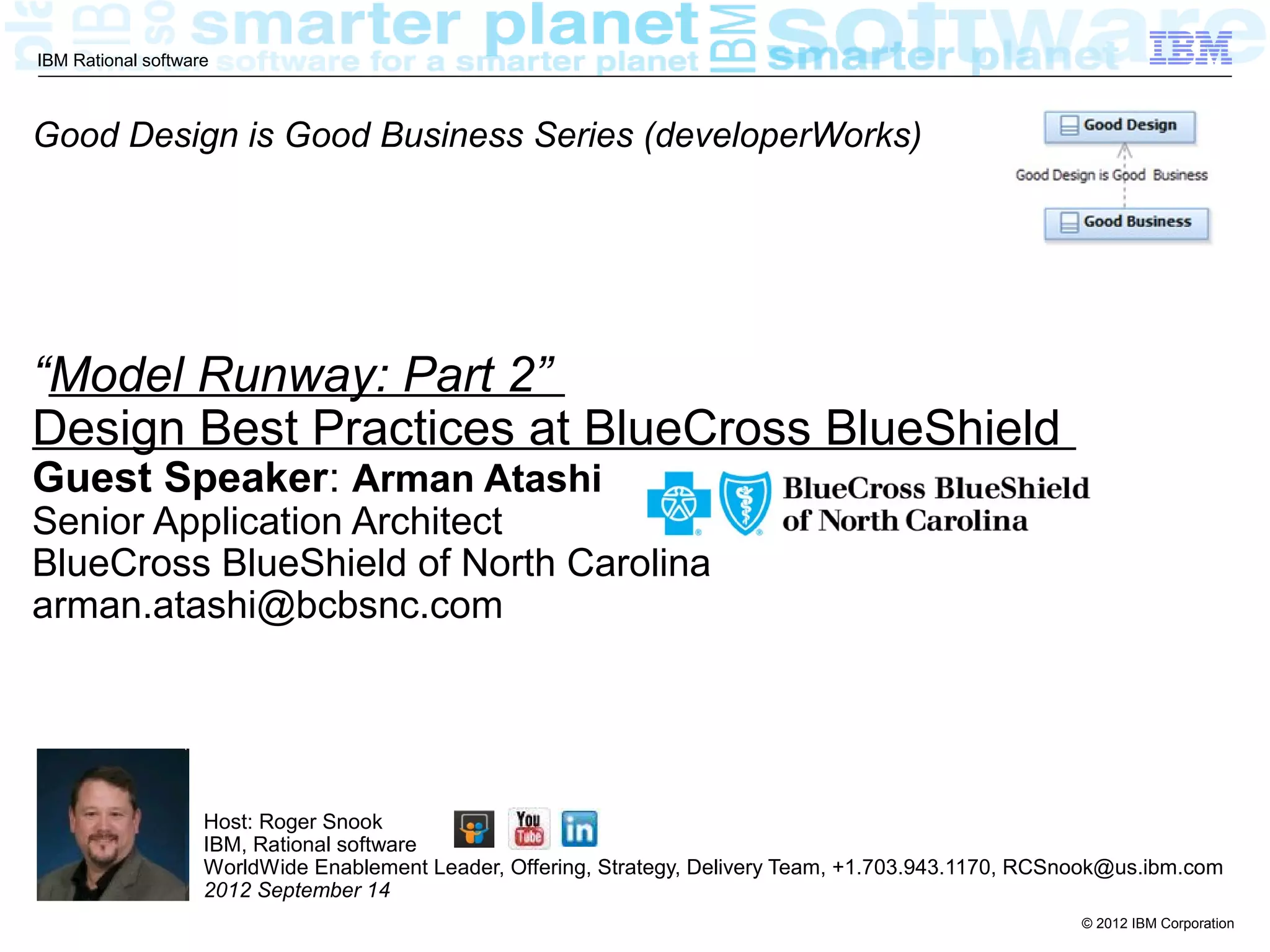 IBM Rational software



Good Design is Good Business Series (developerWorks)




“Model Runway: Part 2”
Design Best Practices at BlueCross BlueShield
Guest Speaker: Arman Atashi
Senior Application Architect
BlueCross BlueShield of North Carolina
arman.atashi@bcbsnc.com




                    Host: Roger Snook
                    IBM, Rational software
                    WorldWide Enablement Leader, Offering, Strategy, Delivery Team, +1.703.943.1170, RCSnook@us.ibm.com
                    2012 September 14
                                                                                                         © 2012 IBM Corporation
 