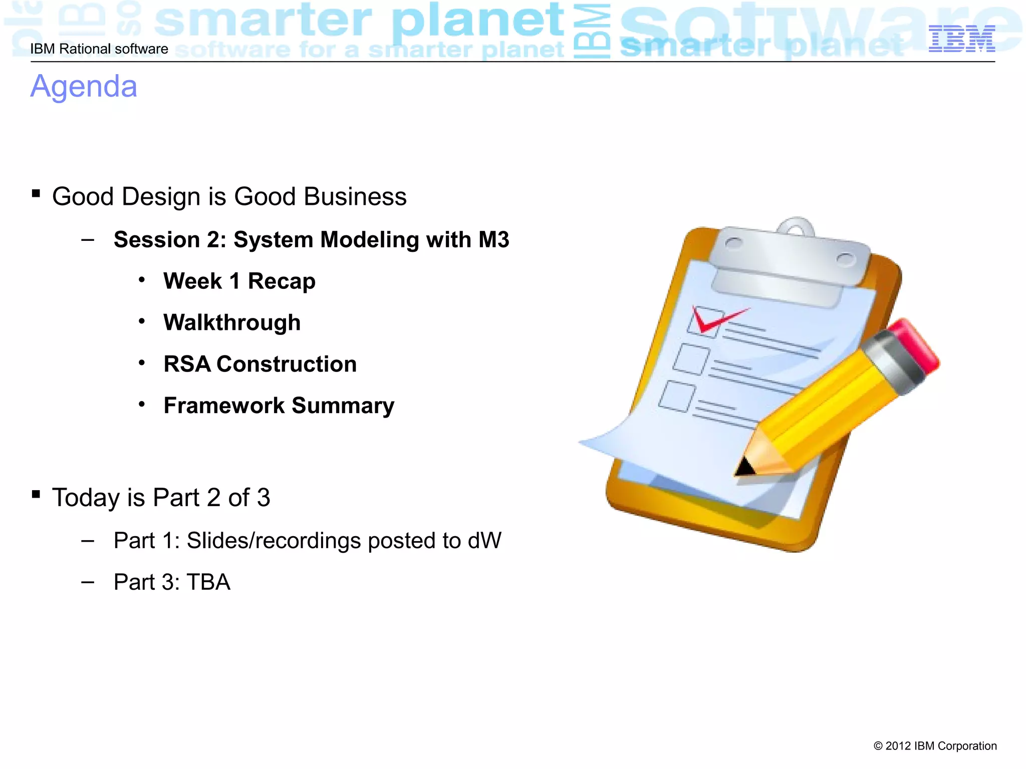 IBM Rational software


Agenda


 Good Design is Good Business
       – Session 2: System Modeling with M3
                • Week 1 Recap
                • Walkthrough
                • RSA Construction
                • Framework Summary



 Today is Part 2 of 3
       – Part 1: Slides/recordings posted to dW
       – Part 3: TBA




                                                  © 2012 IBM Corporation
 