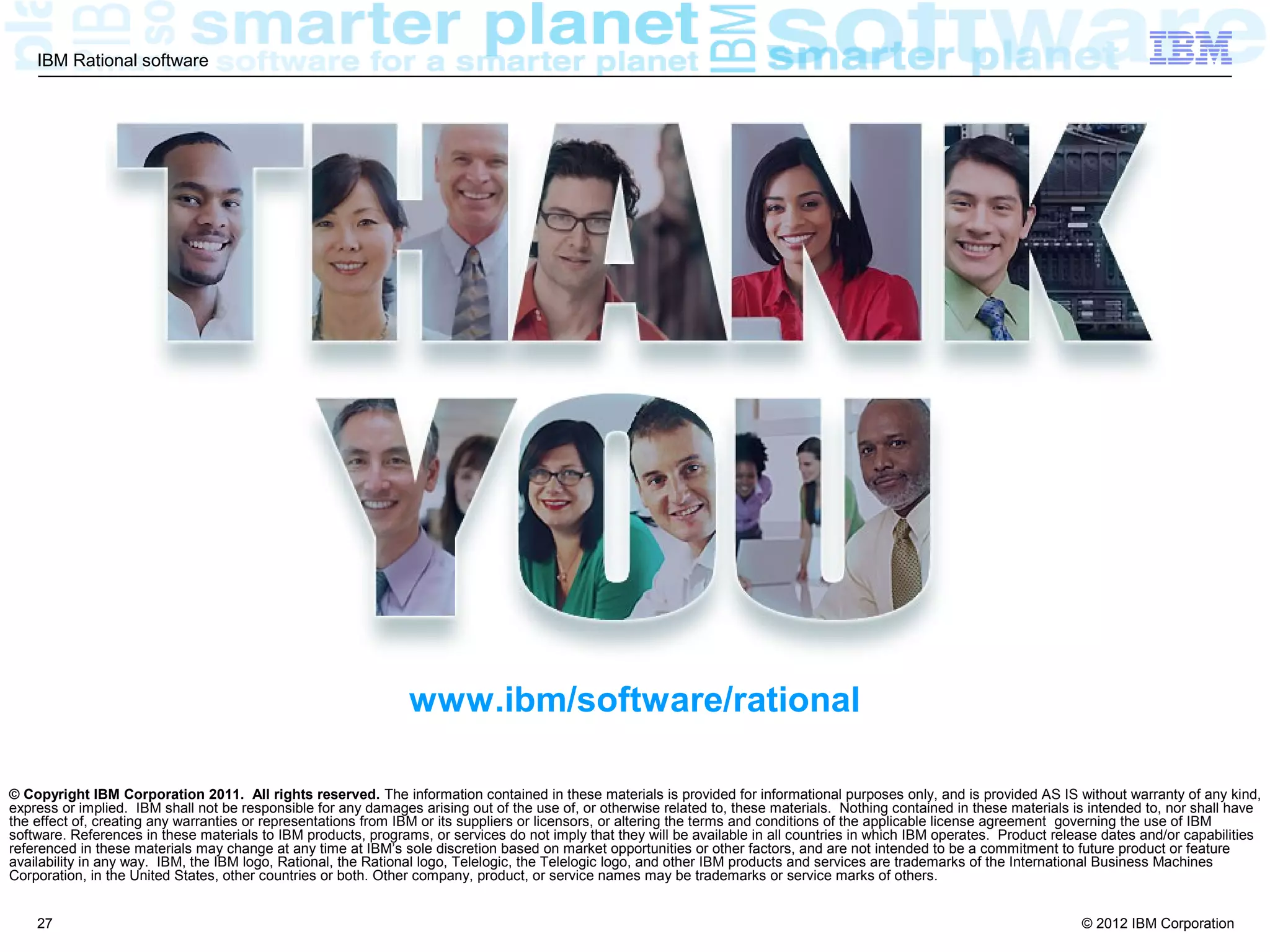 IBM Rational software




                                                                www.ibm/software/rational

© Copyright IBM Corporation 2011. All rights reserved. The information contained in these materials is provided for informational purposes only, and is provided AS IS without warranty of any kind,
express or implied. IBM shall not be responsible for any damages arising out of the use of, or otherwise related to, these materials. Nothing contained in these materials is intended to, nor shall have
the effect of, creating any warranties or representations from IBM or its suppliers or licensors, or altering the terms and conditions of the applicable license agreement governing the use of IBM
software. References in these materials to IBM products, programs, or services do not imply that they will be available in all countries in which IBM operates. Product release dates and/or capabilities
referenced in these materials may change at any time at IBM’s sole discretion based on market opportunities or other factors, and are not intended to be a commitment to future product or feature
availability in any way. IBM, the IBM logo, Rational, the Rational logo, Telelogic, the Telelogic logo, and other IBM products and services are trademarks of the International Business Machines
Corporation, in the United States, other countries or both. Other company, product, or service names may be trademarks or service marks of others.


    27                                                                                                                                                                      © 2012 IBM Corporation
 