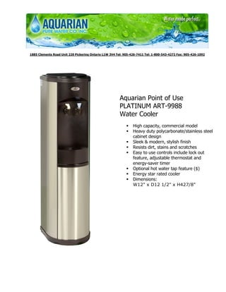 1885 Clements Road Unit 220 Pickering Ontario L1W 3V4 Tel: 905-426-7411 Tel: 1-800-543-4272 Fax: 905-426-1092




                                                        Aquarian Point of Use
                                                        PLATINUM ART-9988
                                                        Water Cooler
                                                                High capacity, commercial model
                                                                Heavy duty polycarbonate/stainless steel
                                                                cabinet design
                                                                Sleek & modern, stylish finish
                                                                Resists dirt, stains and scratches
                                                                Easy to use controls include lock out
                                                                feature, adjustable thermostat and
                                                                energy-saver timer
                                                                Optional hot water tap feature ($)
                                                                Energy star rated cooler
                                                                Dimensions:
                                                                W12" x D12 1/2" x H427/8"
 