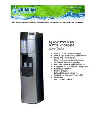 1885 Clements Road Unit 220 Pickering Ontario L1W 3V4 Tel: 905-426-7411 Tel: 1-800-543-4272 Fax: 905-426-1092




                                                        Aquarian Point of Use
                                                        PLATINUM ION-8888
                                                        Water Cooler
                                                                Ultra modern & contemporary unit
                                                                Sleek & stylish titanium & charcoal finish
                                                                Heavy duty cabinet design
                                                                Reservoir free, instantly chilled water
                                                                Resists dirt, stains and scratches
                                                                Germ free recessed dispensing faucets
                                                                Energy efficient operation with sleepmode
                                                                Built in cup dispenser
                                                                Made in the USA
                                                                Optional hot water feature ($)
                                                                Optional sparkling water feature ($)
                                                                Dimensions:
                                                                W13" x D17" x H52"
 