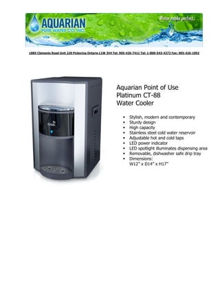 1885 Clements Road Unit 220 Pickering Ontario L1W 3V4 Tel: 905-426-7411 Tel: 1-800-543-4272 Fax: 905-426-1092




                                                        Aquarian Point of Use
                                                        Platinum CT-88
                                                        Water Cooler

                                                                Stylish, modern and contemporary
                                                                Sturdy design
                                                                High capacity
                                                                Stainless steel cold water reservoir
                                                                Adjustable hot and cold taps
                                                                LED power indicator
                                                                LED spotlight illuminates dispensing area
                                                                Removable, dishwasher safe drip tray
                                                                Dimensions:
                                                                W12” x D14” x H17”
 