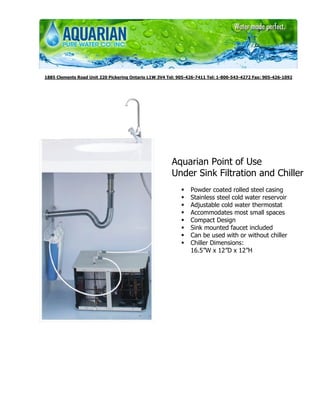 1885 Clements Road Unit 220 Pickering Ontario L1W 3V4 Tel: 905-426-7411 Tel: 1-800-543-4272 Fax: 905-426-1092




                                                       Aquarian Point of Use
                                                       Under Sink Filtration and Chiller
                                                                Powder coated rolled steel casing
                                                                Stainless steel cold water reservoir
                                                                Adjustable cold water thermostat
                                                                Accommodates most small spaces
                                                                Compact Design
                                                                Sink mounted faucet included
                                                                Can be used with or without chiller
                                                                Chiller Dimensions:
                                                                16.5”W x 12”D x 12”H
 