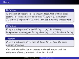 Basis

  Deﬁnition
  A ﬁnite set of vectors {xi } is linearly dependent if there exist
  scalars {ai } (not all zero) such that i ai xi = 0. Conversely
    i ai xi = 0 implies that ai = 0 ∀ i the set is linearly independent.


  Deﬁnition
  If V0 is a subspace of V and if {x1 , . . . , xr } is a linearly
  independent spanning set for V0 , then {x1 , . . . , xr } is a basis for V0

  Theorem
  If V0 is a subspace of V , then all bases for V0 have the same
  number of vectors
  Can both the collection of vectors in the cell means and the
  treatment eﬀects parameterizations be a basis?
                                                                                duke.eps


                      STA721 Linear Models   Models & Estimation
 