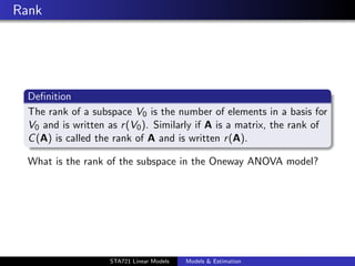 Rank




  Deﬁnition
  The rank of a subspace V0 is the number of elements in a basis for
  V0 and is written as r (V0 ). Similarly if A is a matrix, the rank of
  C (A) is called the rank of A and is written r (A).

  What is the rank of the subspace in the Oneway ANOVA model?




                                                                          duke.eps


                    STA721 Linear Models   Models & Estimation
 