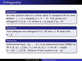 Orthogonality

  Deﬁnition
  An inner product space is a vector space V equipped with an inner
  product: ·, · is a mapping V × V → R. Two vectors are
  orthogonal if x, y = 0, written x ⊥ y (usual xT y = 0)

  Deﬁnition
  Two subspaces are orthogonal if x ∈ M and y ∈ N imply that
  x⊥y

  Deﬁnition
  Orthonormal basis: {x1 , . . . , xr } is an orthonormal basis (ONB) for
  M if xi , xj = 0 for i = j and xi , xi = 1 for all i. Length
  x= x =        x, x . Distance of two vectors is x − y

                                                                            duke.eps


                     STA721 Linear Models   Models & Estimation
 