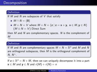 Decomposition

  Deﬁnition
  If M and N are subspaces of V that satisfy
      M ∩ N = {0}
      M + N = V where M + N = {z | z = x + y, x ∈ M, y ∈ N}
      (M ⊕ N = V ) Direct Sum
  then M and N are complementary spaces. N is the complement of
  M

  Deﬁnition
  If M and N are complementary spaces M + N = Rn and M and N
  are orthogonal subspaces, then M is the orthogonal complement of
  N, N ⊥ .

  If z ∈ Rn = N + M, then we can uniquely decompose it into a part
  x ∈ M and y ∈ N and r (M) + r (N) = n
                                                                     duke.eps


                   STA721 Linear Models   Models & Estimation
 