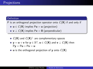 Projections



  Deﬁnition
  P is an orthogonal projection operator onto C (X) if and only if
      u ∈ C (X) implies Pu = u (projection)
      v ⊥ C (X) implies Pv = 0 (perpendicular)

      C (X) and C (X)⊥ are complementary spaces
      y = u + v for y ∈ Rn , u ∈ C (X) and v ⊥ C (X) then
      Py = Pu + Pv = u
      u is the orthogonal projection of y onto C (X)



                                                                     duke.eps


                    STA721 Linear Models   Models & Estimation
 