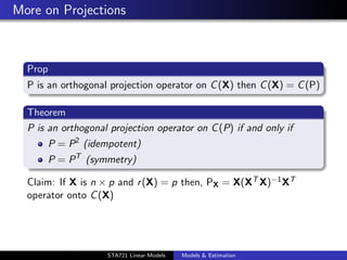 More on Projections



  Prop
  P is an orthogonal projection operator on C (X) then C (X) = C (P)

  Theorem
  P is an orthogonal projection operator on C (P) if and only if
         P = P2 (idempotent)
         P = PT (symmetry)

  Claim: If X is n × p and r (X) = p then, PX = X(XT X)−1 XT
  operator onto C (X)



                                                                       duke.eps


                     STA721 Linear Models   Models & Estimation
 