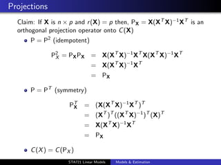 Projections
  Claim: If X is n × p and r (X) = p then, PX = X(XT X)−1 XT is an
  orthogonal projection operator onto C (X)
      P = P2 (idempotent)

              P2 = PX PX = X(XT X)−1 XT X(XT X)−1 XT
               X
                                = X(XT X)−1 XT
                                = PX

      P = PT (symmetry)

                    PT
                     X      = (X(XT X)−1 XT )T
                            = (XT )T ((XT X)−1 )T (X)T
                            = X(XT X)−1 XT
                            = PX

      C (X ) = C (PX )                                               duke.eps


                    STA721 Linear Models   Models & Estimation
 