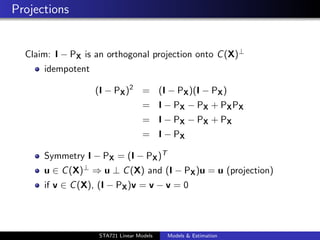 Projections


  Claim: I − PX is an orthogonal projection onto C (X)⊥
      idempotent

                   (I − PX )2 = (I − PX )(I − PX )
                                   = I − PX − PX + PX PX
                                   = I − PX − PX + PX
                                   = I − PX

      Symmetry I − PX = (I − PX )T
      u ∈ C (X)⊥ ⇒ u ⊥ C (X) and (I − PX )u = u (projection)
      if v ∈ C (X), (I − PX )v = v − v = 0


                                                                duke.eps


                   STA721 Linear Models   Models & Estimation
 