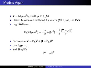 Models Again


     Y ∼ N(µ, σ 2 In ) with µ ∈ C (X)
     Claim: Maximum Likelihood Estimator (MLE) of µ is PX Y
     Log Likelihood:

                                 n            1 Y−µ               2
               log L(µ, σ 2 ) = − log(σ 2 ) −
                                 2            2  σ2

     Decompose Y = PX Y + (I − PX )Y
     Use PX µ = µ
     and Simplify
                                                  2
                                           Y−µ


                                                                      duke.eps


                    STA721 Linear Models    Models & Estimation
 