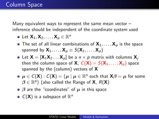 Column Space

  Many equivalent ways to represent the same mean vector –
  inference should be independent of the coordinate system used
      Let X1 , X2 , . . . , Xp ∈ Rn
      The set of all linear combinations of X1 , . . . , Xp is the space
      spanned by X1 , . . . , Xp ≡ S(X1 , . . . , Xp )
      Let X = [X1 X2 . . . Xp ] be a n × p matrix with columns Xj
      then the column space of X, C (X) = S(X1 , . . . , Xp ) space
      spanned by the (column) vectors of X
      µ ∈ C (X) : C (X) = {µ | µ ∈ Rn such that Xβ = µ for some
      β ∈ Rp } (also called the Range of X, R(X)
      β are the “coordinates” of µ in this space
      C (X) is a subspace of Rn

                                                                           duke.eps


                      STA721 Linear Models   Models & Estimation
 