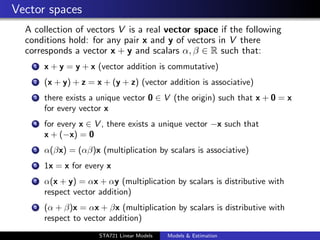 Vector spaces
  A collection of vectors V is a real vector space if the following
  conditions hold: for any pair x and y of vectors in V there
  corresponds a vector x + y and scalars α, β ∈ R such that:
    1   x + y = y + x (vector addition is commutative)
    2   (x + y) + z = x + (y + z) (vector addition is associative)
    3   there exists a unique vector 0 ∈ V (the origin) such that x + 0 = x
        for every vector x
    4   for every x ∈ V , there exists a unique vector −x such that
        x + (−x) = 0
    5   α(βx) = (αβ)x (multiplication by scalars is associative)
    6   1x = x for every x
    7   α(x + y) = αx + αy (multiplication by scalars is distributive with
        respect vector addition)
    8   (α + β)x = αx + βx (multiplication by scalars is distributive with
        respect to vector addition)                                           duke.eps


                       STA721 Linear Models   Models & Estimation
 