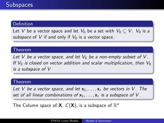 Subspaces

  Deﬁnition
  Let V be a vector space and let V0 be a set with V0 ⊆ V . V0 is a
  subspace of V if and only if V0 is a vector space.

  Theorem
  Let V be a vector space, and let V0 be a non-empty subset of V .
  If V0 is closed on vector addition and scalar multiplication, then V0
  is a subspace of V

  Theorem
  Let V be a vector space, and let x1 , . . . , xr be vectors in V . The
  set of all linear combinations of x1 , . . . , xr is a subspace of V .

  The Column space of X, C (X), is a subspace of Rn
                                                                           duke.eps


                     STA721 Linear Models   Models & Estimation
 
