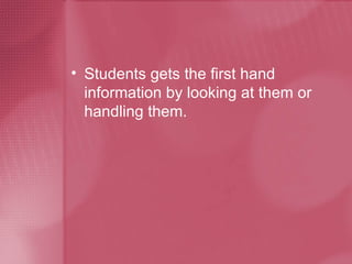 Students gets the first hand information by looking at them or handling them. 