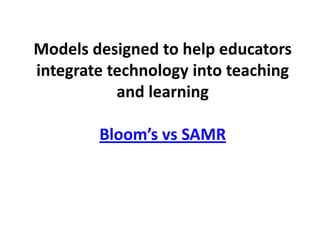 Models designed to help educators
integrate technology into teaching
           and learning

        Bloom’s vs SAMR
 