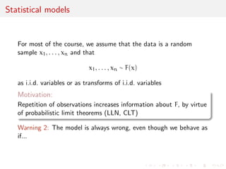 Statistical models 
For most of the course, we assume that the data is a random 
sample x1, . . . , xn and that 
x1, . . . , xn  F(x) 
as i.i.d. variables or as transforms of i.i.d. variables 
Motivation: 
Repetition of observations increases information about F, by virtue 
of probabilistic limit theorems (LLN, CLT) 
Warning 2: The model is always wrong, even though we behave as 
if... 
 